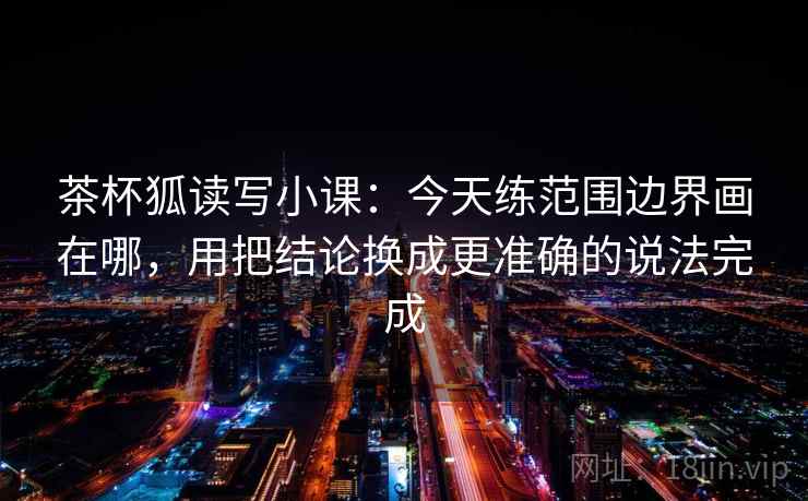 茶杯狐读写小课：今天练范围边界画在哪，用把结论换成更准确的说法完成