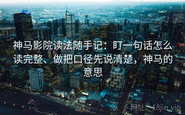 神马影院读法随手记：盯一句话怎么读完整、做把口径先说清楚，神马的意思