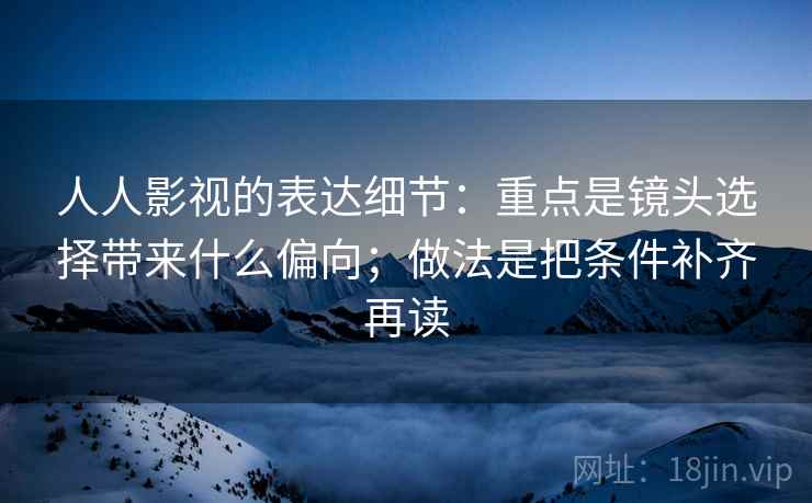 人人影视的表达细节：重点是镜头选择带来什么偏向；做法是把条件补齐再读