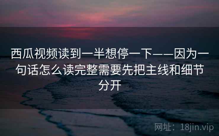 西瓜视频读到一半想停一下——因为一句话怎么读完整需要先把主线和细节分开